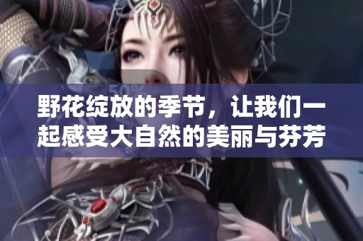 野花绽放的季节，让我们一起感受大自然的美丽与芬芳
