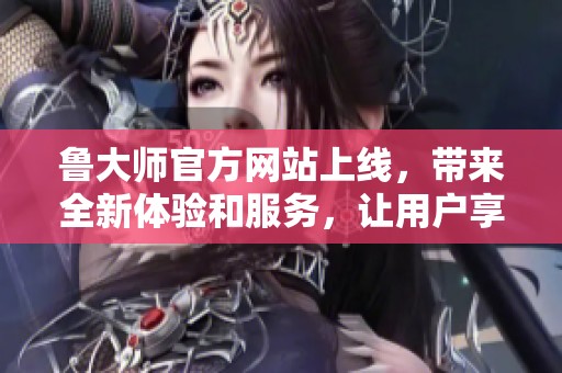 鲁大师官方网站上线，带来全新体验和服务，让用户享受更优质的功能和内容