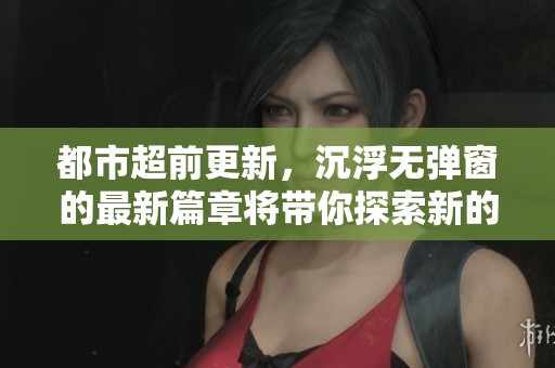 都市超前更新，沉浮无弹窗的最新篇章将带你探索新的故事