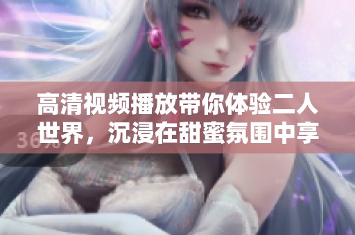 高清视频播放带你体验二人世界，沉浸在甜蜜氛围中享受精彩时刻