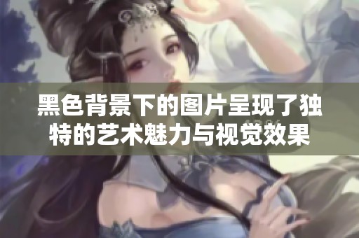 黑色背景下的图片呈现了独特的艺术魅力与视觉效果