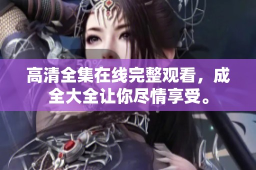 高清全集在线完整观看，成全大全让你尽情享受。