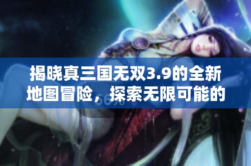 揭晓真三国无双3.9的全新地图冒险，探索无限可能的战斗世界