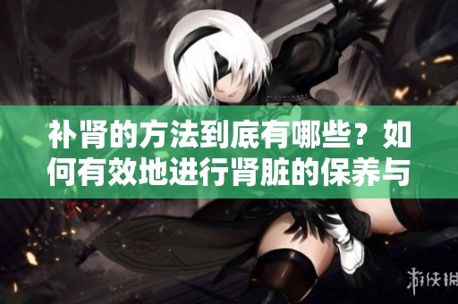 补肾的方法到底有哪些？如何有效地进行肾脏的保养与调理？