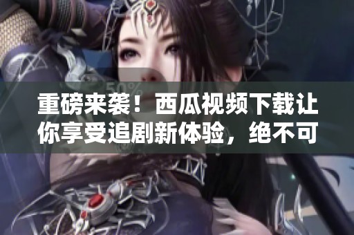重磅来袭！西瓜视频下载让你享受追剧新体验，绝不可错过的精彩内容！
