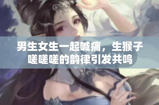 男生女生一起喊痛，生猴子嗟嗟嗟的韵律引发共鸣