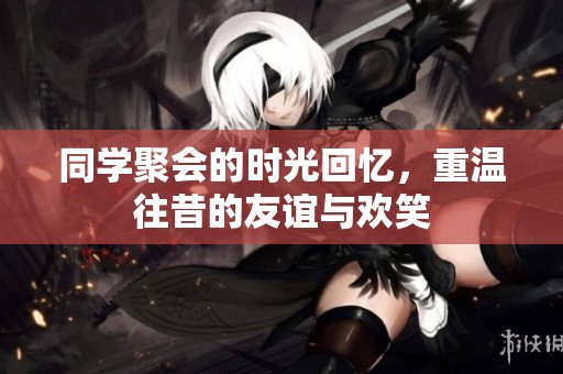 同学聚会的时光回忆，重温往昔的友谊与欢笑
