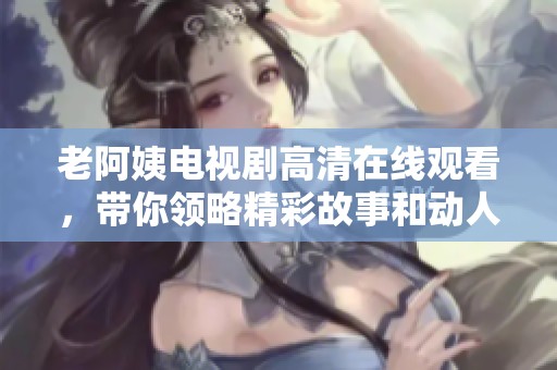老阿姨电视剧高清在线观看，带你领略精彩故事和动人情感的旅程