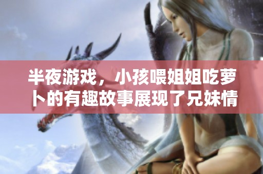 半夜游戏，小孩喂姐姐吃萝卜的有趣故事展现了兄妹情谊