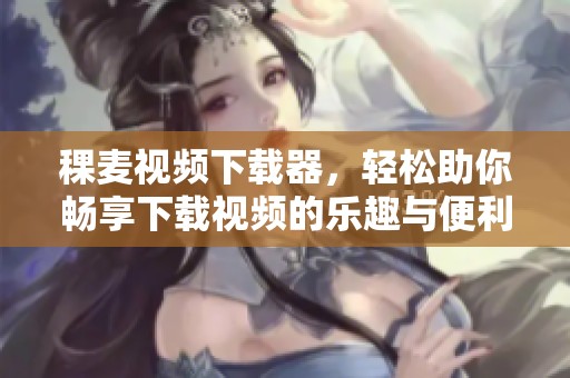 稞麦视频下载器，轻松助你畅享下载视频的乐趣与便利