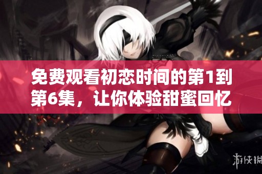 免费观看初恋时间的第1到第6集，让你体验甜蜜回忆的青春故事