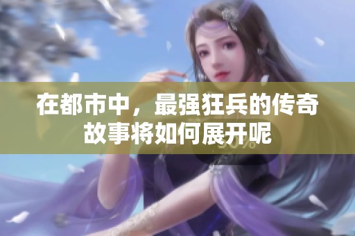 在都市中，最强狂兵的传奇故事将如何展开呢