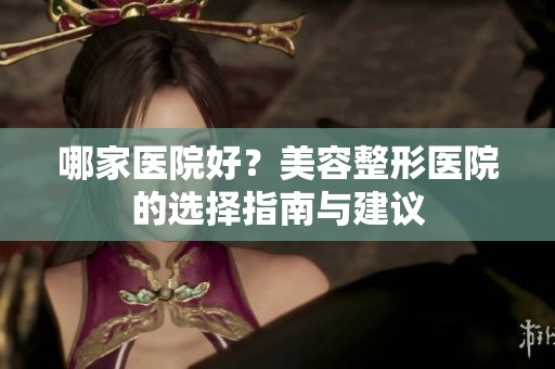 哪家医院好？美容整形医院的选择指南与建议