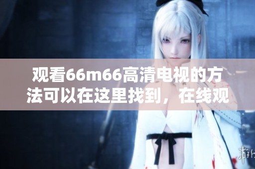 观看66m66高清电视的方法可以在这里找到，在线观看更加方便快捷