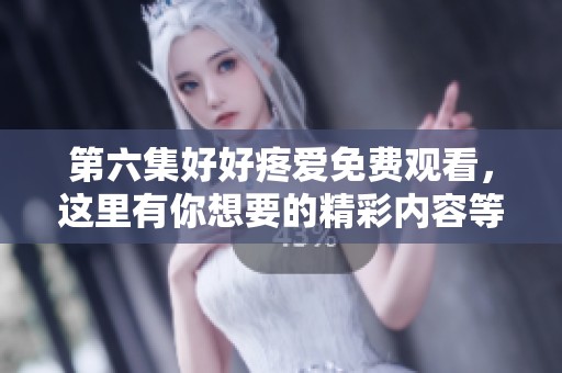 第六集好好疼爱免费观看，这里有你想要的精彩内容等你来看