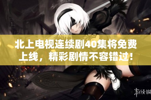 北上电视连续剧40集将免费上线，精彩剧情不容错过！