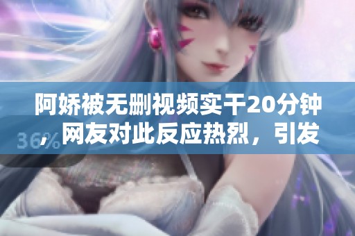 阿娇被无删视频实干20分钟，网友对此反应热烈，引发热议