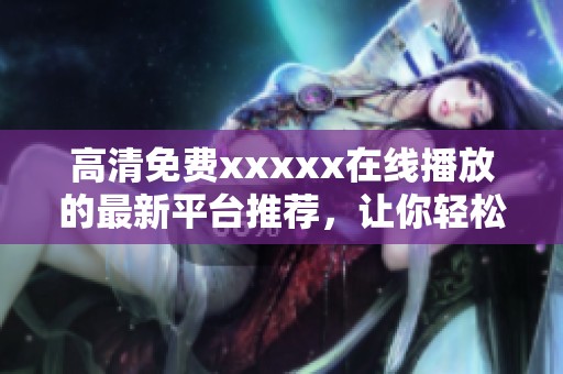 高清免费xxxxx在线播放的最新平台推荐，让你轻松享受优质视频体验