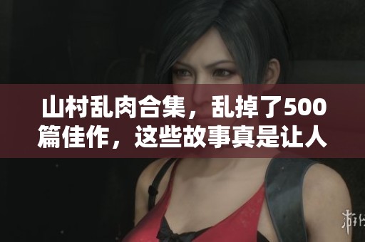 山村乱肉合集，乱掉了500篇佳作，这些故事真是让人震撼。