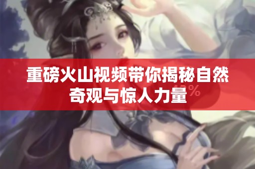 重磅火山视频带你揭秘自然奇观与惊人力量