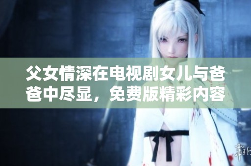 父女情深在电视剧女儿与爸爸中尽显，免费版精彩内容等你观看