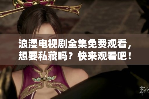 浪漫电视剧全集免费观看，想要私藏吗？快来观看吧！