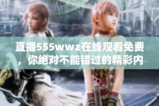 直播555wwz在线观看免费，你绝对不能错过的精彩内容！