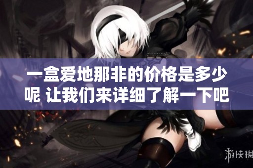 一盒爱地那非的价格是多少呢 让我们来详细了解一下吧