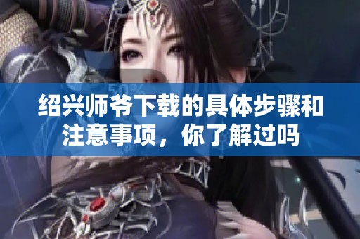 绍兴师爷下载的具体步骤和注意事项，你了解过吗