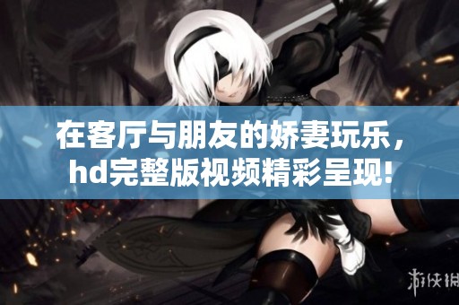 在客厅与朋友的娇妻玩乐，hd完整版视频精彩呈现!