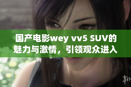 国产电影wey vv5 SUV的魅力与激情，引领观众进入全新驾驶体验
