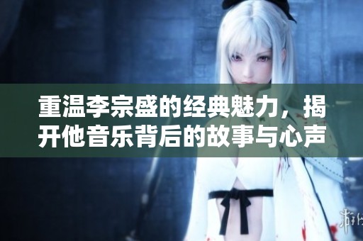 重温李宗盛的经典魅力，揭开他音乐背后的故事与心声