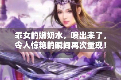 乖女的嫩奶水，喷出来了，令人惊艳的瞬间再次重现！