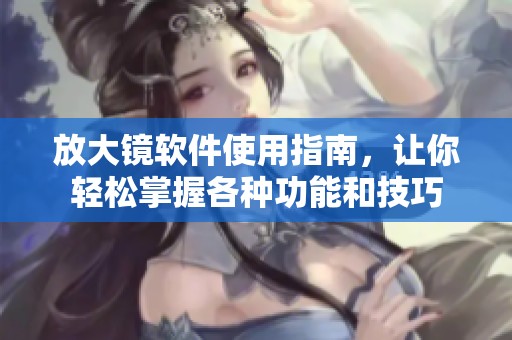 放大镜软件使用指南，让你轻松掌握各种功能和技巧
