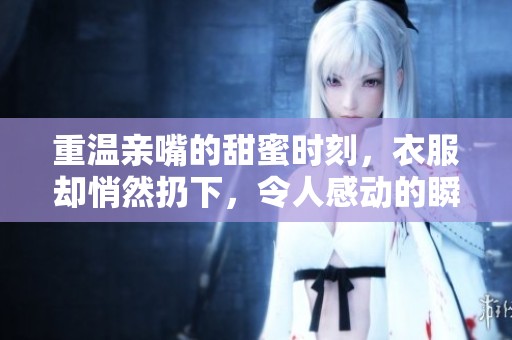 重温亲嘴的甜蜜时刻，衣服却悄然扔下，令人感动的瞬间