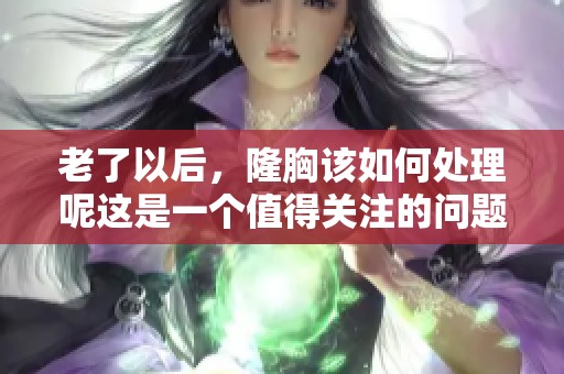 老了以后，隆胸该如何处理呢这是一个值得关注的问题