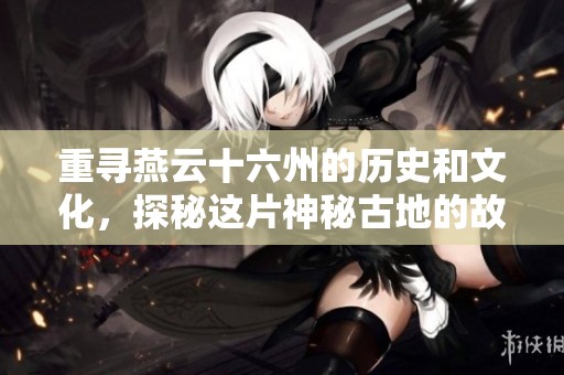 重寻燕云十六州的历史和文化，探秘这片神秘古地的故事与遗迹