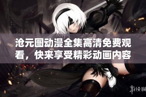 沧元图动漫全集高清免费观看，快来享受精彩动画内容的无限乐趣！