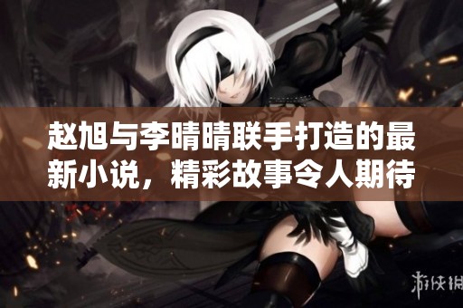 赵旭与李晴晴联手打造的最新小说，精彩故事令人期待不已