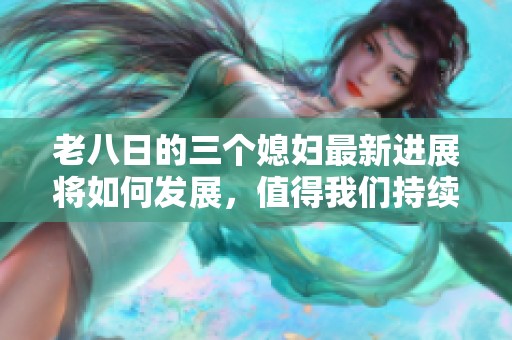 老八日的三个媳妇最新进展将如何发展，值得我们持续关注和期待！