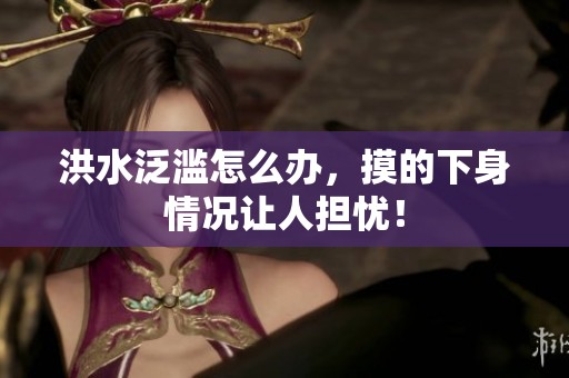 洪水泛滥怎么办，摸的下身情况让人担忧！