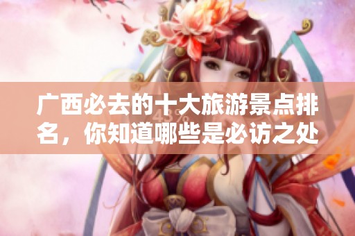 广西必去的十大旅游景点排名，你知道哪些是必访之处吗