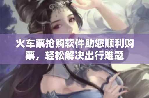 火车票抢购软件助您顺利购票，轻松解决出行难题