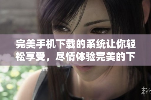 完美手机下载的系统让你轻松享受，尽情体验完美的下载过程和便捷服务