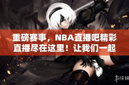 重磅赛事，NBA直播吧精彩直播尽在这里！让我们一起关注最新比赛动态。