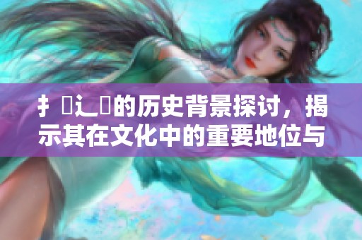 扌喿辶畐的历史背景探讨，揭示其在文化中的重要地位与影响
