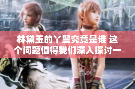 林黛玉的丫鬟究竟是谁 这个问题值得我们深入探讨一下