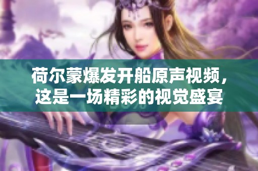 荷尔蒙爆发开船原声视频，这是一场精彩的视觉盛宴