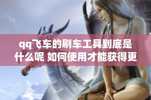 qq飞车的刷车工具到底是什么呢 如何使用才能获得更多乐趣