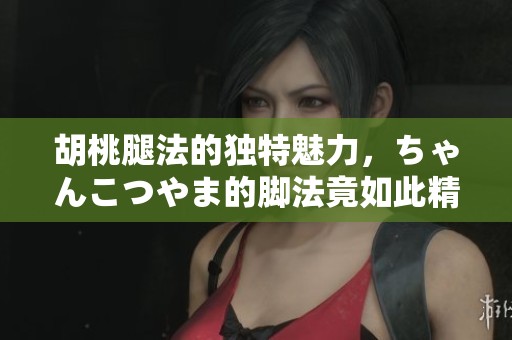 胡桃腿法的独特魅力，ちゃんこつやま的脚法竟如此精彩